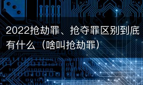 2022抢劫罪、抢夺罪区别到底有什么（啥叫抢劫罪）