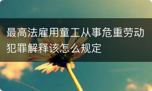 最高法雇用童工从事危重劳动犯罪解释该怎么规定