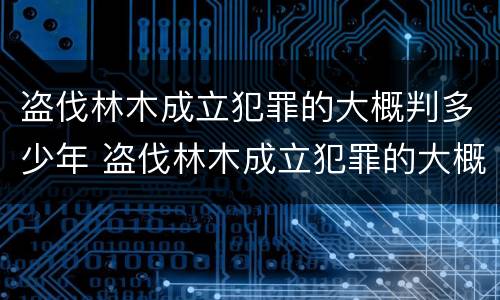 盗伐林木成立犯罪的大概判多少年 盗伐林木成立犯罪的大概判多少年呢