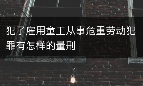 犯了雇用童工从事危重劳动犯罪有怎样的量刑