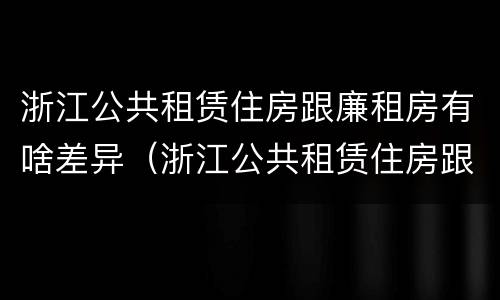 浙江公共租赁住房跟廉租房有啥差异（浙江公共租赁住房跟廉租房有啥差异嘛）