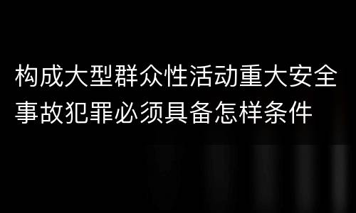 构成大型群众性活动重大安全事故犯罪必须具备怎样条件