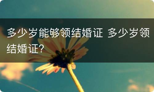 多少岁能够领结婚证 多少岁领结婚证?