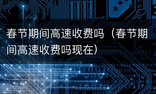 春节期间高速收费吗（春节期间高速收费吗现在）