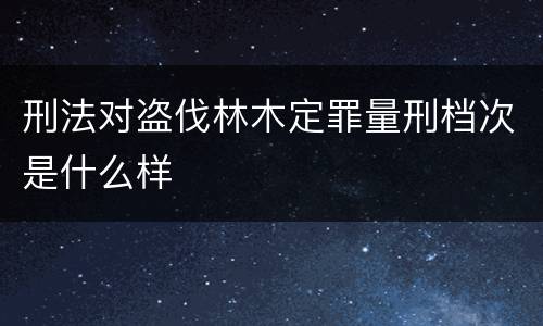 刑法对盗伐林木定罪量刑档次是什么样