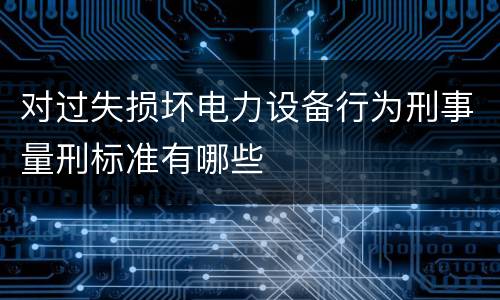 对过失损坏电力设备行为刑事量刑标准有哪些