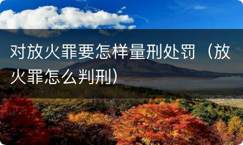 对放火罪要怎样量刑处罚（放火罪怎么判刑）