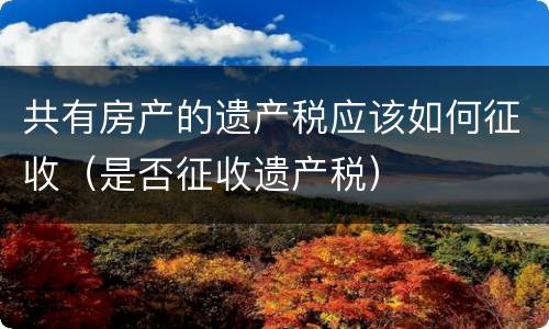 共有房产的遗产税应该如何征收（是否征收遗产税）