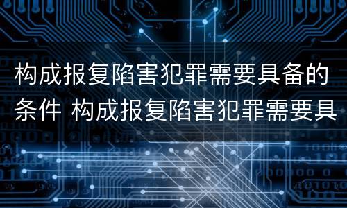构成报复陷害犯罪需要具备的条件 构成报复陷害犯罪需要具备的条件有哪些