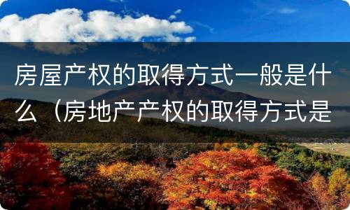 房屋产权的取得方式一般是什么（房地产产权的取得方式是什么）