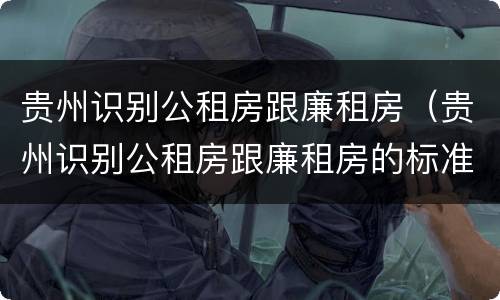贵州识别公租房跟廉租房（贵州识别公租房跟廉租房的标准）