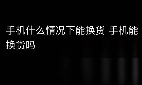 手机什么情况下能换货 手机能换货吗