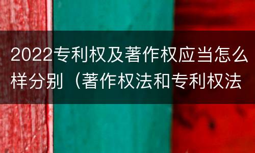 2022专利权及著作权应当怎么样分别（著作权法和专利权法）