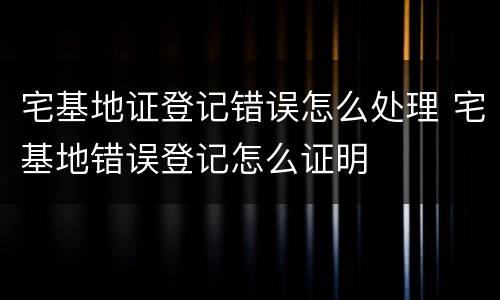 宅基地证登记错误怎么处理 宅基地错误登记怎么证明