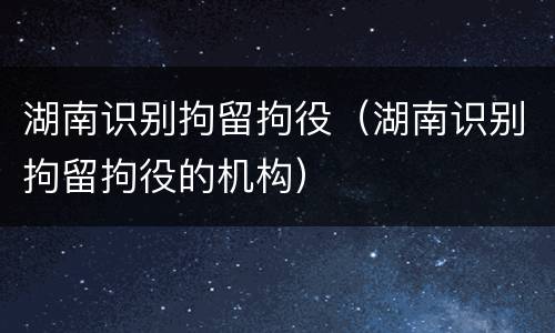 湖南识别拘留拘役（湖南识别拘留拘役的机构）