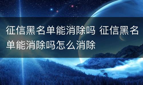 征信黑名单能消除吗 征信黑名单能消除吗怎么消除