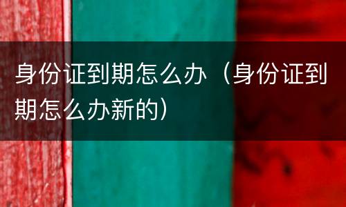 身份证到期怎么办(身份证到期怎么办新的)