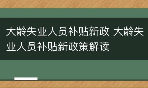 大龄失业人员补贴新政 大龄失业人员补贴新政策解读