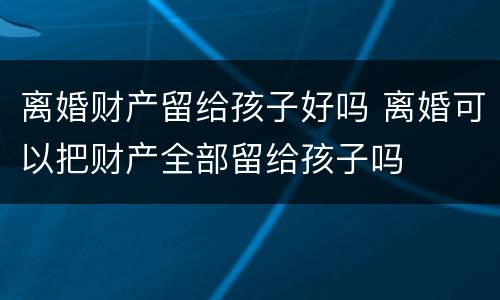 离婚财产留给孩子好吗 离婚可以把财产全部留给孩子吗