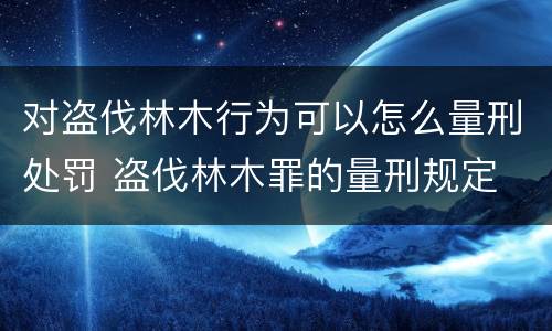 对盗伐林木行为可以怎么量刑处罚 盗伐林木罪的量刑规定