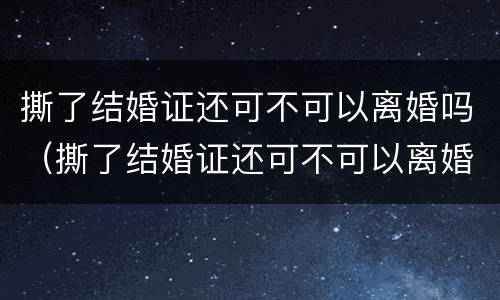撕了结婚证还可不可以离婚吗（撕了结婚证还可不可以离婚吗现在）