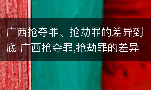 广西抢夺罪、抢劫罪的差异到底 广西抢夺罪,抢劫罪的差异到底多大