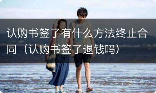 认购书签了有什么方法终止合同（认购书签了退钱吗）