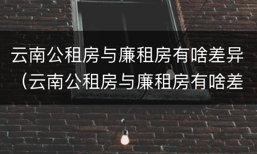 云南公租房与廉租房有啥差异（云南公租房与廉租房有啥差异嘛）