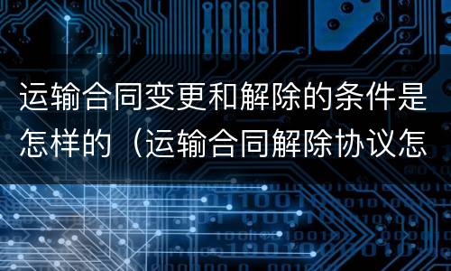 运输合同变更和解除的条件是怎样的（运输合同解除协议怎么写）