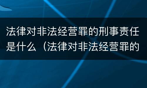 法律对非法经营罪的刑事责任是什么（法律对非法经营罪的刑事责任是什么规定）