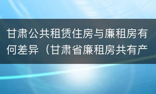 甘肃公共租赁住房与廉租房有何差异(甘肃省廉租房共有产权管理办法)