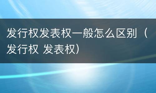 发行权发表权一般怎么区别（发行权 发表权）