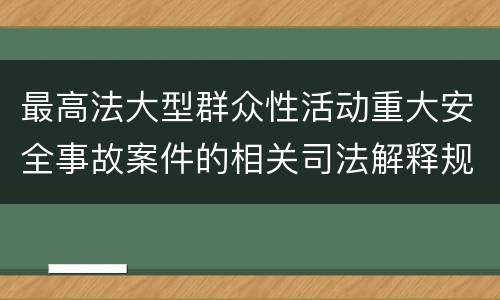 最高法大型群众性活动重大安全事故案件的相关司法解释规定具体是什么重要内容