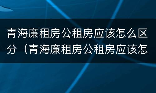 青海廉租房公租房应该怎么区分（青海廉租房公租房应该怎么区分户型）