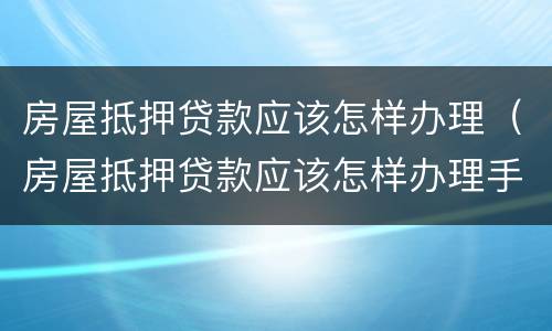 房屋抵押贷款应该怎样办理（房屋抵押贷款应该怎样办理手续）