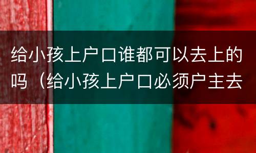 给小孩上户口谁都可以去上的吗（给小孩上户口必须户主去吗）