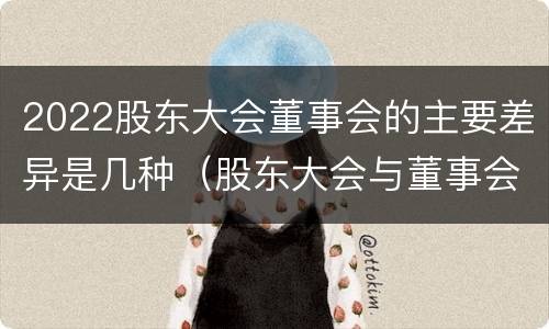 2022股东大会董事会的主要差异是几种（股东大会与董事会的职权）