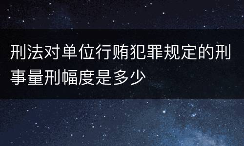 刑法对单位行贿犯罪规定的刑事量刑幅度是多少