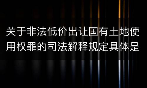 关于非法低价出让国有土地使用权罪的司法解释规定具体是什么