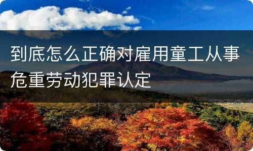 到底怎么正确对雇用童工从事危重劳动犯罪认定