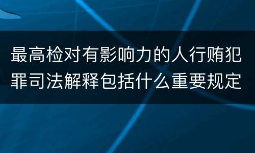最高检对有影响力的人行贿犯罪司法解释包括什么重要规定