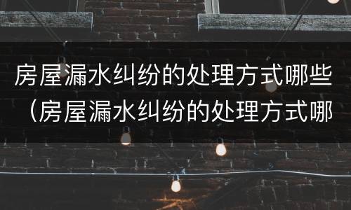 房屋漏水纠纷的处理方式哪些（房屋漏水纠纷的处理方式哪些是正确的）