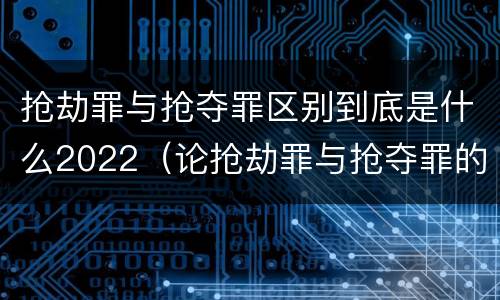 抢劫罪与抢夺罪区别到底是什么2022（论抢劫罪与抢夺罪的界限）