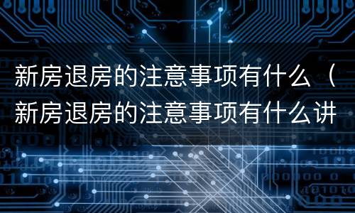 新房退房的注意事项有什么（新房退房的注意事项有什么讲究）