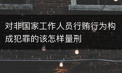 对非国家工作人员行贿行为构成犯罪的该怎样量刑
