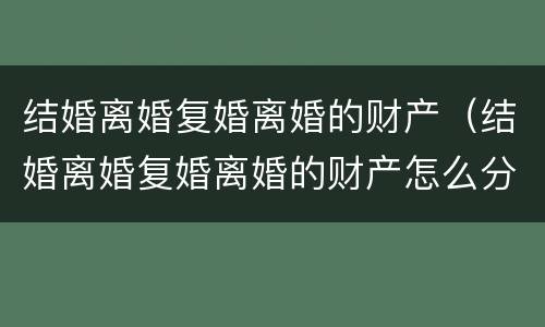 结婚离婚复婚离婚的财产（结婚离婚复婚离婚的财产怎么分割）