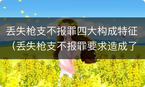 丢失枪支不报罪四大构成特征（丢失枪支不报罪要求造成了严重后果的才构成犯罪）
