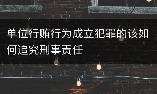 单位行贿行为成立犯罪的该如何追究刑事责任