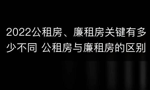 2022公租房、廉租房关键有多少不同 公租房与廉租房的区别都在此,别再搞错了!