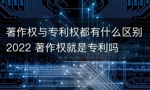 著作权与专利权都有什么区别2022 著作权就是专利吗